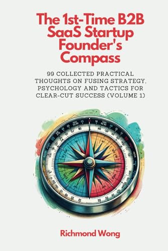 The 1st-Time B2B SaaS Startup Founder's Compass: 99 Collected Practical Thoughts on Fusing Strategy, Psychology and Tactics for Clear-Cut Success