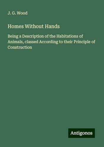 Homes Without Hands: Being a Description of the Habitations of Animals, classed According to their Principle of Construction von Antigonos Verlag