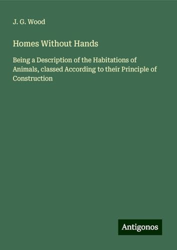 Homes Without Hands: Being a Description of the Habitations of Animals, classed According to their Principle of Construction von Antigonos Verlag