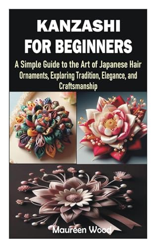 KANZASHI FOR BEGINNERS: A Simple Guide to the Art of Japanese Hair Ornaments, Exploring Tradition, Elegance, and Craftsmanship
