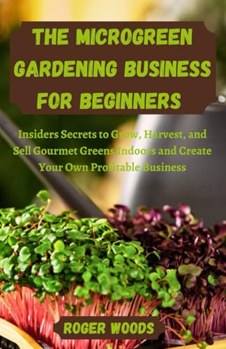 The Microgreen Gardening Business For Beginners: Insiders Secrets to Grow, Harvest, and Sell Gourmet Greens Indoors and Create Your Own Profitable Business
