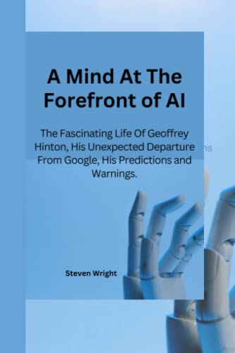 A Mind At The Forefront of AI: The Fascinating Life of Geoffrey Hinton, His Unexpected Departure From Google, His Predictions And Warnings. von Independently published