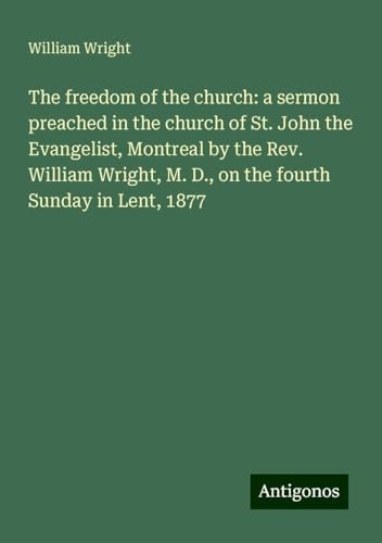The freedom of the church: a sermon preached in the church of St. John the Evangelist, Montreal by the Rev. William Wright, M. D., on the fourth Sunday in Lent, 1877 von Antigonos Verlag