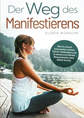Der Weg des Manifestierens: Wie Du durch bewusstes Lenken Deiner Gedanken und Erweiterung Deines Bewusstseins Dein Glück formst
