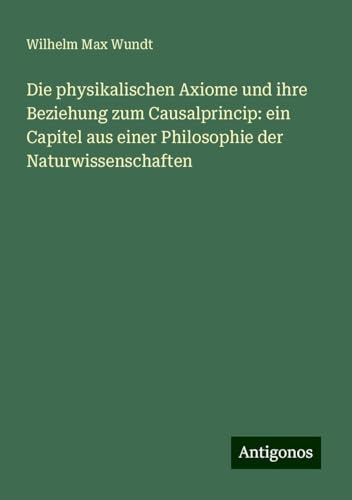Die physikalischen Axiome und ihre Beziehung zum Causalprincip: ein Capitel aus einer Philosophie der Naturwissenschaften von Antigonos Verlag