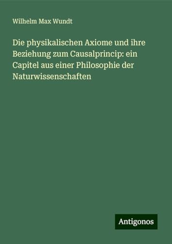 Die physikalischen Axiome und ihre Beziehung zum Causalprincip: ein Capitel aus einer Philosophie der Naturwissenschaften von Antigonos Verlag
