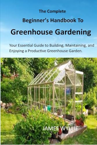 THE COMPLETE BEGINNER'S HANDBOOK TO GREENHOUSE GERDENING: Your Essential Guide to Building, Maintaining, and Enjoying a Productive Greenhouse Garden. von Independently published