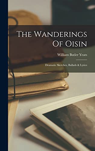 The Wanderings Of Oisin: Dramatic Sketches, Ballads & Lyrics The Wanderings Of Oisin: Dramatic Sketches, Ballads & Lyrics