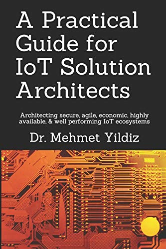 A Practical Guide for IoT Solution Architects: Architecting secure, agile, economical, highly available, well performing IoT ecosystems (Internet of Things - IoT Architecture, Band 1)