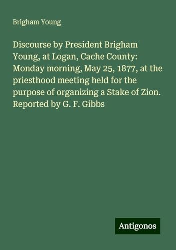 Discourse by President Brigham Young, at Logan, Cache County: Monday morning, May 25, 1877, at the priesthood meeting held for the purpose of organizing a Stake of Zion. Reported by G. F. Gibbs von Antigonos Verlag
