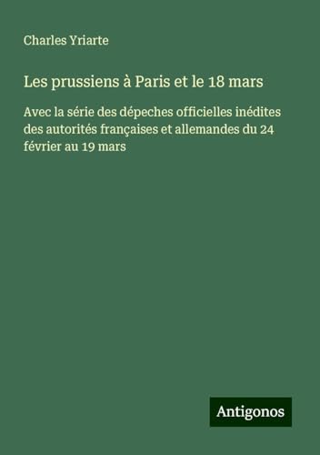Les prussiens à Paris et le 18 mars: Avec la série des dépeches officielles inédites des autorités françaises et allemandes du 24 février au 19 mars von Antigonos Verlag