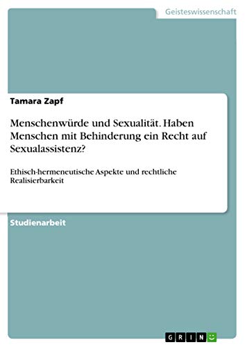 Menschenwürde und Sexualität. Haben Menschen mit Behinderung ein Recht auf Sexualassistenz?: Ethisch-hermeneutische Aspekte und rechtliche Realisierbarkeit