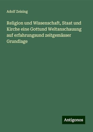 Religion und Wissenschaft, Staat und Kirche eine Gottund Weltanschauung auf erfahrungsund zeitgemässer Grundlage von Antigonos Verlag