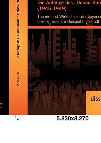 Die Anfänge des "Donau-Kurier" (1945-1949): Theorie und Wirklichkeit der bayerischen Lizenzpresse am Beispiel Ingolstadt von Disserta Verlag
