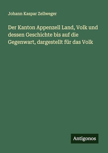 Der Kanton Appenzell Land, Volk und dessen Geschichte bis auf die Gegenwart, dargestellt für das Volk von Antigonos Verlag