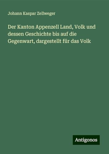 Der Kanton Appenzell Land, Volk und dessen Geschichte bis auf die Gegenwart, dargestellt für das Volk von Antigonos Verlag