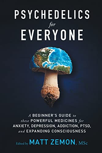 Psychedelics For Everyone: A Beginner’s Guide to these Powerful Medicines for Anxiety, Depression, Addiction, PTSD, and Expanding Consciousness Psychedelics For Everyone: A Beginner’s Guide to these Powerful Medicines for Anxiety, Depression, Addiction, PTSD, and Expanding Consciousness