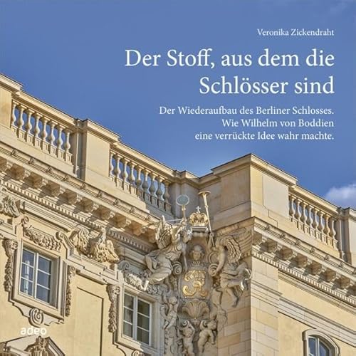 Der Stoff, aus dem die Schlösser sind: Der Wiederaufbau des Berliner Schlosses. Wie Wilhelm von Boddien eine verrückte Idee wahr machte.