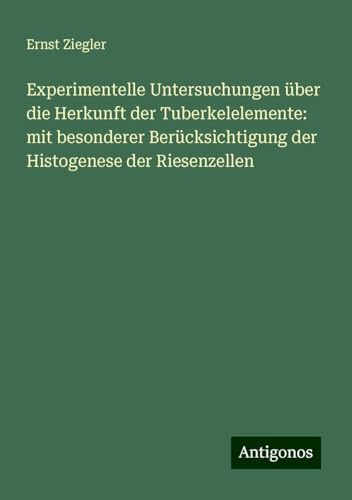 Experimentelle Untersuchungen über die Herkunft der Tuberkelelemente: mit besonderer Berücksichtigung der Histogenese der Riesenzellen von Antigonos Verlag