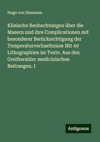 Klinische Beobachtungen über die Masern und ihre Complicationen mit besonderer Berücksichtigung der Temperaturverhaeltnisse Mit 49 Lithographien im ... den Greifswalder medicinischen Beitraegen. I von Antigonos Verlag