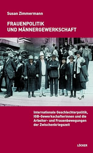 Frauenpolitik und Männergewerkschaft: Internationale Geschlechterpolitik, IGB-Gewerkschafterinnen und die Arbeiter- und Frauenbewegungen der Zwischenkriegszeit