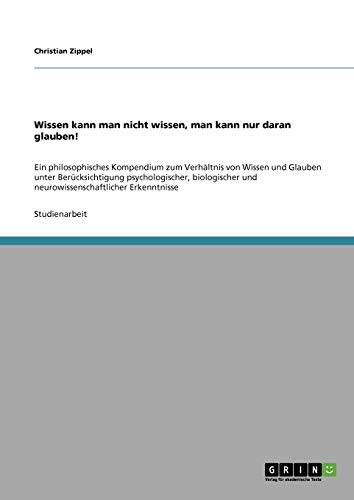Wissen kann man nicht wissen, man kann nur daran glauben!: Ein philosophisches Kompendium zum Verhältnis von Wissen und Glauben unter Berücksichtigung ... und neurowissenschaftlicher Erkenntnisse von GRIN Verlag