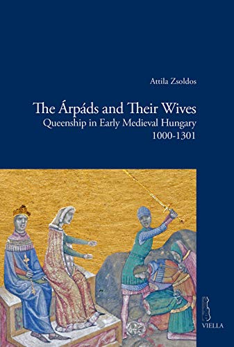 The Arpads and Their Wives: Queenship in Early Medieval Hungary 1000-1301 (Viella Historical Research, 12, Band 12)