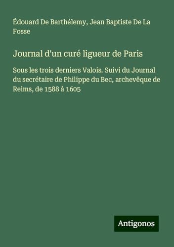 Journal d'un curé ligueur de Paris: Sous les trois derniers Valois. Suivi du Journal du secrétaire de Philippe du Bec, archevêque de Reims, de 1588 à 1605 von Antigonos Verlag