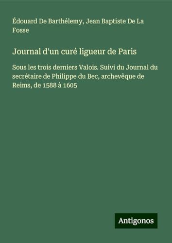 Journal d'un curé ligueur de Paris: Sous les trois derniers Valois. Suivi du Journal du secrétaire de Philippe du Bec, archevêque de Reims, de 1588 à 1605 von Antigonos Verlag