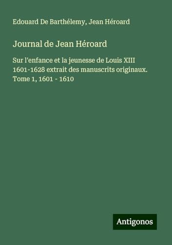 Journal de Jean Héroard: Sur l'enfance et la jeunesse de Louis XIII 1601-1628 extrait des manuscrits originaux. Tome 1, 1601 - 1610 von Antigonos Verlag
