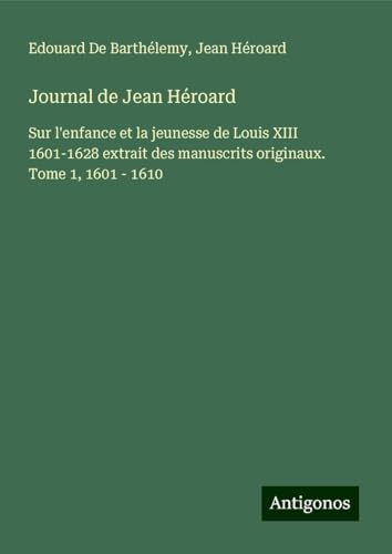 Journal de Jean Héroard: Sur l'enfance et la jeunesse de Louis XIII 1601-1628 extrait des manuscrits originaux. Tome 1, 1601 - 1610 von Antigonos Verlag