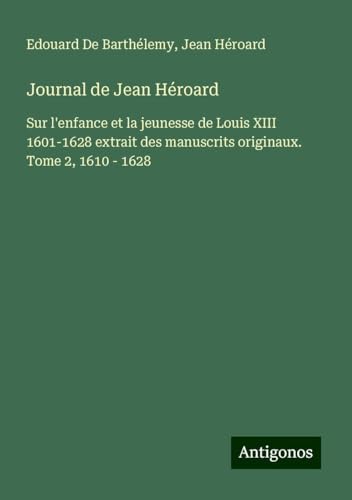 Journal de Jean Héroard: Sur l'enfance et la jeunesse de Louis XIII 1601-1628 extrait des manuscrits originaux. Tome 2, 1610 - 1628 von Antigonos Verlag