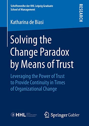 Solving the Change Paradox by Means of Trust: Leveraging the Power of Trust to Provide Continuity in Times of Organizational Change (Schriftenreihe der HHL Leipzig Graduate School of Management)