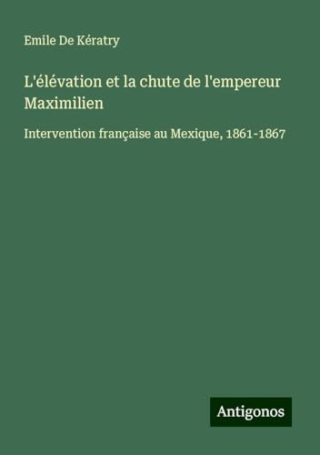 L'élévation et la chute de l'empereur Maximilien: Intervention française au Mexique, 1861-1867 von Antigonos Verlag