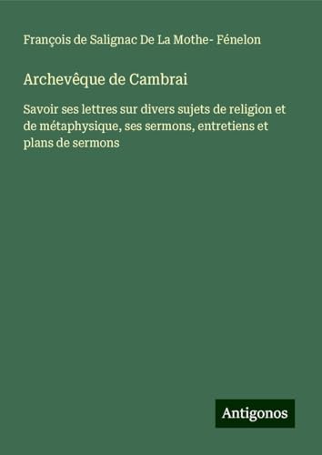 Archevêque de Cambrai: Savoir ses lettres sur divers sujets de religion et de métaphysique, ses sermons, entretiens et plans de sermons von Antigonos Verlag