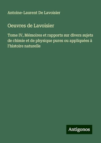 Oeuvres de Lavoisier: Tome IV, Mémoires et rapports sur divers sujets de chimie et de physique pures ou appliquées à l'histoire naturelle von Antigonos Verlag