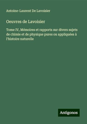 Oeuvres de Lavoisier: Tome IV, Mémoires et rapports sur divers sujets de chimie et de physique pures ou appliquées à l'histoire naturelle von Antigonos Verlag