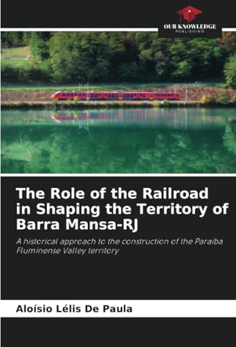 The Role of the Railroad in Shaping the Territory of Barra Mansa-RJ: A historical approach to the construction of the Paraíba Fluminense Valley territory von Our Knowledge Publishing