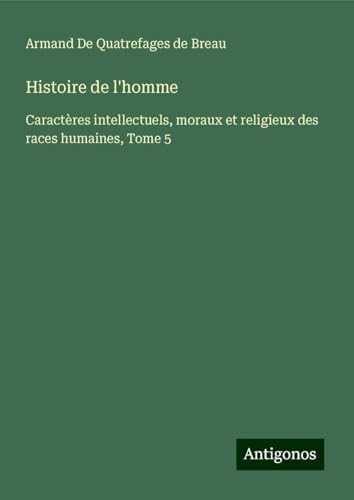 Histoire de l'homme: Caractères intellectuels, moraux et religieux des races humaines, Tome 5 von Antigonos Verlag