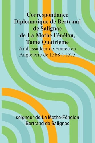 Correspondance Diplomatique de Bertrand de Salignac de La Mothe Fénélon, Tome Quatrième; Ambassadeur de France en Angleterre de 1568 à 1575 von Alpha Edition