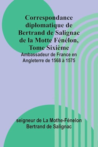Correspondance diplomatique de Bertrand de Salignac de la Motte Fénélon, Tome Sixième; Ambassadeur de France en Angleterre de 1568 à 1575 von Alpha Edition