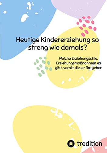 Heutige Kindererziehung so streng wie damals?: Welche Erziehungsstile, Erziehungsmaßnahmen es gibt, verrät dieser Ratgeber von tredition