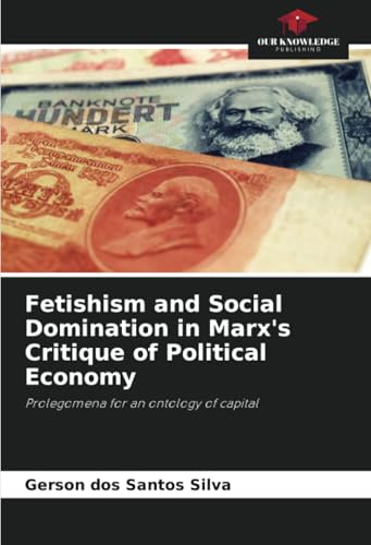 Fetishism and Social Domination in Marx's Critique of Political Economy: Prolegomena for an ontology of capital Fetishism and Social Domination in Marx's Critique of Political Economy: Prolegomena for an ontology of capital