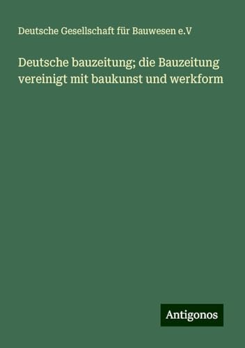 Deutsche bauzeitung; die Bauzeitung vereinigt mit baukunst und werkform Deutsche bauzeitung; die Bauzeitung vereinigt mit baukunst und werkform von Antigonos Verlag