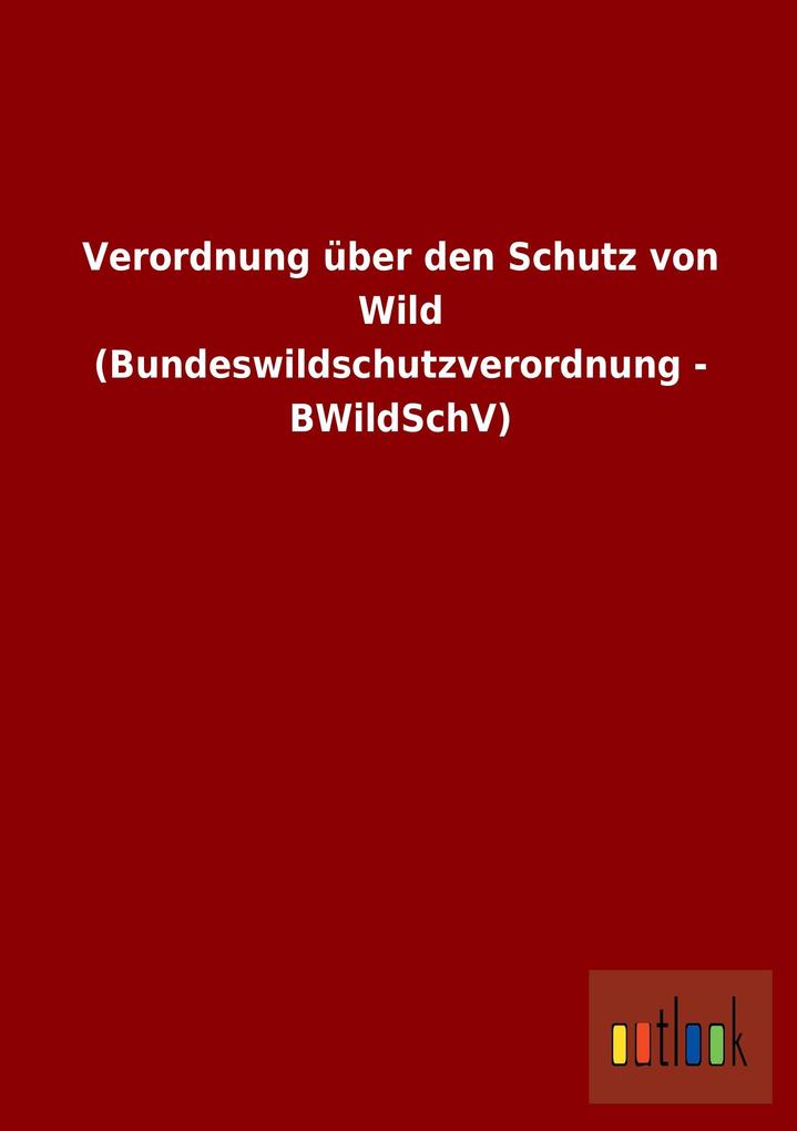 Verordnung über den Schutz von Wild (Bundeswildschutzverordnung - BWildSchV) von Outlook Verlag
