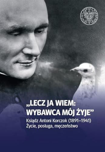 Lecz ja wiem: wybawca mój żyje: Ksiądz Antoni Korczok (1891-1941). Życie posługa męczeństwo von IPN