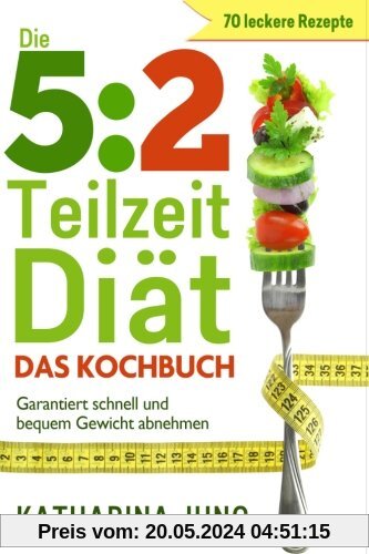5:2 Teilzeit-Diät: Das Kochbuch - Garantiert schnell und bequem Gewicht abnehmen mit 70 leckeren 5:2-Diät Rezepten für die Fastentage