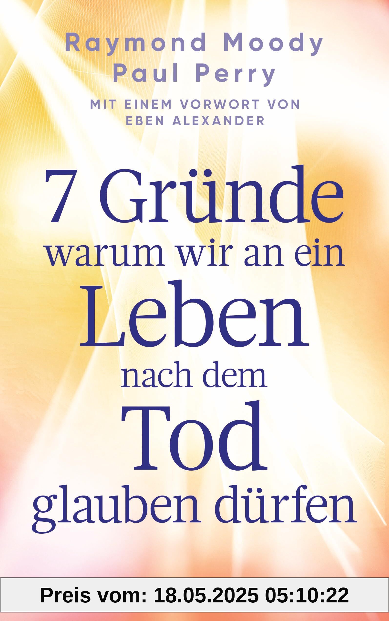 7 Gründe, warum wir an ein Leben nach dem Tod glauben dürfen: Mit einem Vorwort von Eben Alexander