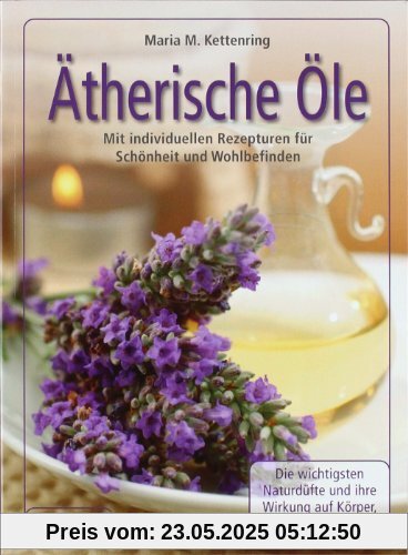 Ätherische Öle: Mit individuellen Rezepturen für Schönheit und Wohlbefinden - Die wichtigsten Naturdüfte und ihre Wirkung auf Körper, Geist und Seele