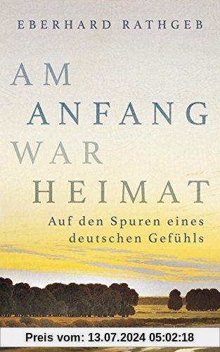 Am Anfang war Heimat: Auf den Spuren eines deutschen Gefühls